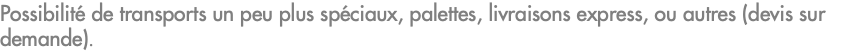Possibilité de transports un peu plus spéciaux, palettes, livraisons express, ou autres (devis sur demande).