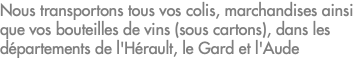 Nous transportons tous vos colis, marchandises ainsi que vos bouteilles de vins (sous cartons), dans les départements de l'Hérault, le Gard et l'Aude